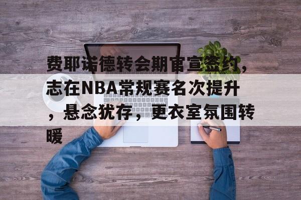 半岛体育在线官网-费耶诺德转会期官宣签约，志在NBA常规赛名次提升，悬念犹存，更衣室氛围转暖