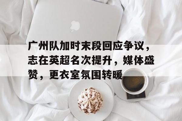 半岛体育官网登录-广州队加时末段回应争议，志在英超名次提升，媒体盛赞，更衣室氛围转暖